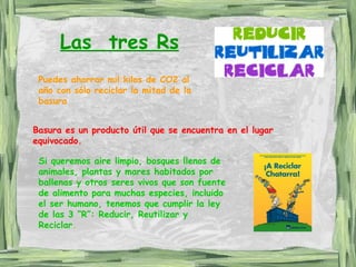 Las  tres Rs Puedes ahorrar mil kilos de CO2 al año con sólo reciclar la mitad de la basura Basura es un producto útil que se encuentra en el lugar equivocado. Si queremos aire limpio, bosques llenos de animales, plantas y mares habitados por ballenas y otros seres vivos que son fuente de alimento para muchas especies, incluido el ser humano, tenemos que cumplir la ley de las 3 “R”: Reducir, Reutilizar y Reciclar .   