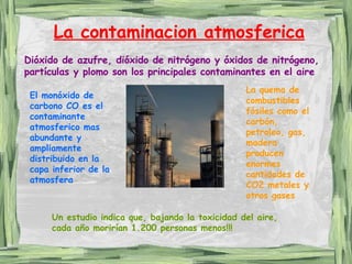 La contaminacion atmosferica Un estudio indica que, bajando la toxicidad del aire, cada año morirían 1.200 personas menos!!! Dióxido de azufre, dióxido de nitrógeno y óxidos de nitrógeno, partículas y plomo son los principales contaminantes en el aire El monóxido de carbono CO es el contaminante atmosferico mas abundante y ampliamente distribuido en la capa inferior de la atmosfera La quema de combustibles fósiles como el carbón, petroleo, gas, madera producen enormes cantidades de CO2 metales y otros gases 