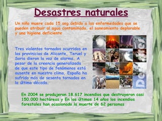 Desastres naturales Un niño muere cada 15 seg debido a las enfermedades que se pueden atribuir al agua contaminada, el saneamiento deplorable y una higiene deficiente En 2004 se produjeron 18.617 incendios que destruyeron casi 150.000 hectáreas y En los últimos 14 años los incendios forestales han ocasionado la muerte de 62 personas  Tres violentos tornados ocurridos en las provinicias de Alicante, Teruel y Soria dieron la voz de alarma. A pesar de la creencia generalizada de que este tipo de fenómenos está ausente en nuestro clima, España ha sufrido más de sesenta tornados en la última década.   