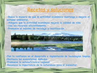 -Busca la manera de que la actividad económica mantenga o mejore el sistema ambiental.  -Asegura que la actividad económica mejore la calidad de vida  -Usa los recursos eficientemente  -Promueve el máximo de reciclaje y reutilización.   -Pon tu confianza en el desarrollo e implantación de tecnologías limpias. -Restaura los ecosistemas dañados.  -Promueve la autosuficiencia regional   -Reconoce la importancia de la naturaleza para el bienestar . Recetas y soluciones 