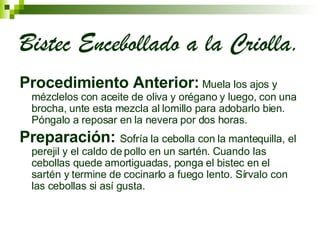 Bistec Encebollado a la Criolla. Procedimiento Anterior:  Muela los ajos y mézclelos con aceite de oliva y orégano y luego, con una brocha, unte esta mezcla al lomillo para adobarlo bien. Póngalo a reposar en la nevera por dos horas.  Preparación:  Sofría la cebolla con la mantequilla, el perejil y el caldo de pollo en un sartén. Cuando las cebollas quede amortiguadas, ponga el bistec en el sartén y termine de cocinarlo a fuego lento. Sírvalo con las cebollas si así gusta.  