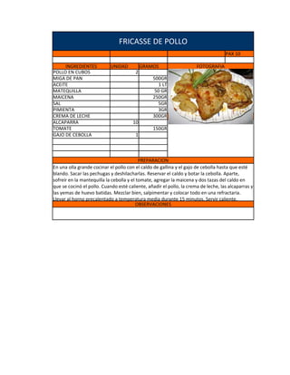 FRICASSE DE POLLO
                                                                                    PAX 10

     INGREDIENTES           UNIDAD          GRAMOS                    FOTOGRAFIA
POLLO EN CUBOS                          2
MIGA DE PAN                                     500GR
ACEITE                                             1 LT
MATEQUILLA                                       50 GR
MAICENA                                         250GR
SAL                                               5GR
PIMIENTA                                          3GR
CREMA DE LECHE                                  300GR
ALCAPARRA                              10
TOMATE                                          150GR
GAJO DE CEBOLLA                         1



                                           PREPARACION
En una olla grande cocinar el pollo con el caldo de gallina y el gajo de cebolla hasta que esté
blando. Sacar las pechugas y deshilacharlas. Reservar el caldo y botar la cebolla. Aparte,
sofreír en la mantequilla la cebolla y el tomate, agregar la maicena y dos tazas del caldo en
que se cocinó el pollo. Cuando esté caliente, añadir el pollo, la crema de leche, las alcaparras y
las yemas de huevo batidas. Mezclar bien, salpimentar y colocar todo en una refractaria.
Llevar al horno precalentado a temperatura media durante 15 minutos. Servir caliente.
                                          OBSERVACIONES
 