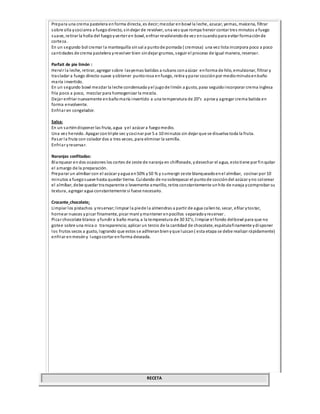 Prepara una crema pastelera enforma directa, es decir;mezclar enbowl la leche, azucar, yemas, maicena, filtrar
sobre olla ycocianra a fuegodirecto, sindejar de revolver, una vez que rompa hervor contar tres minutos a fuego
suave, retirar la holla del fuegoyverter en bowl, enfriar revolviendode vez encuandopara evitar formaciónde
corteza.
En un segundo bol cremar la mantequilla sinsal a puntode pomada ( cremosa) una vez lista incorpora poco a poco
cantidades de crema pastelera yrevolver bien sindejar grumos, seguir el proceso de igual manera, reservar.
Parfait de pie limón :
Hervir la leche, retirar, agregar sobre lasyemas batidas a rubans conazúcar enforma de hilo, emulsionar, filtrar y
trasladar a fuego directo suave yobtener puntorosa enfuego, retira yparar cocciónpor mediominutoenbaño
maría invertido.
En un segundo bowl mezclar la leche condensada yel jugode limón a gusto, paso seguidoincorporar crema inglesa
fría poco a poco, mezclar para homogenizar la mezcla.
Dejar enfriar nuevamente enbañomaría invertido a una temperatura de 20°c aprox y agregar crema batida en
forma envolvente.
Enfriar en congelador.
Salsa:
En un sarténdisponer las fruta, agua yel azúcar a fuegomedio.
Una vez hervido. Apagar contriple sec ycocinar por 5 a 10 minutos sin dejar que se disuelva toda la fruta.
Pasar la fruta con colador dos a tres veces, para eliminar la semilla.
Enfriar yreservar.
Naranjas confitadas:
Blanquear endos ocasiones los cortes de zeste de naranja en chiffonade, ydesechar el agua, estotiene por finquitar
el amargo de la preparación.
Preparar un almíbar con el azúcar yagua en50% y50 % y sumergir zeste blanqueadoenel almíbar, cocinar por 10
minutos a fuegosuave hasta quedar tierna. Cuidando de nosobrepasar el puntode coccióndel azúcar yno colorear
el almíbar, debe quedar transparente o levemente amarillo, retira constantemente unhilo de naraja ycomprobar su
textura, agregar agua constantemente si fuese necesario.
Crocante chocolate:
Limpiar los pistachos yreservar;limpiar la piede la almendras a partir de agua caliente, secar, efilar ytostar,
hornear nueces ypicar finamente, picar maní ymantener enpocillos separadoyreservar .
Picar chocolate blanco yfundir a baño maria, a la temperatura de 30 32°c, limpiar el fondo delbowl para que no
gotee sobre una mica o transparencia;aplicar un tercio de la cantidad de chocolate, espátulafinamente ydisponer
los frutos secos a gusto, logrando que estos se adhieranbienyque luzcan( esta etapa se debe realizar rápidamente)
enfriar enmesóny luegocortar enforma deseada.
RECETA
 