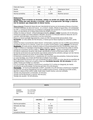 Clara de huevo Und 1
Aceite Lt 0.030 Impregnar bowl
Huevo Und 1 Dora
Harina semolina Kg 0.200 Nutrina carozzi
Elaboración:
Garnitura: Picar el tocino en brunoise, saltear en sartén sin ningún tipo de materia
grasa, hasta que este dorado y crocante, retirar la preparación del fuego y reservar
con la manteca que desprende el mismo tocino.
Masa integral: Prepara la masa de pan mezclando la harina con la levadura fresca, el azúcar,
el tocino salteado, la clara de huevo, en un bowl amplio. Añade el agua tibia, sin sobrepasar
los 40º, y remueve hasta que se empiece a despegar del recipiente. Si usas levadura fresca lo
mejor es mezclarla con el agua tibia antes de añadir al resto.
Voltear la masa al mesón enharinada ligeramente, amasa y sobar durante 10-15 minutos,
hasta que quede una masa elástica y flexible. Durante el amasado estira la masa de vez en
cuando, retorciéndola y volviendo a unir los extremos.
Pasa a un bowl aceitado ligeramente y tapa con film transparente (alusa plast). Deja
fermentar en sitio cálido 30-40 minutos, o hasta que la masa duplique su volumen, como
mínimo.
Voltear la masa nuevamente sobre mesón enharinada y aprieta con los nudillos para eliminar
el exceso de aire en su interior. Cubre con un paño cocina limpio y deja reposar 10 minutos.
Modelado: En este punto, divide la masa en trozos pequeños de 30 a 35 gramos cada uno,
ovillar y ordene en bandeja enmantecada y tapada; una vez que termines de ovillar el ultimo
vuelve por el primero de los ovillos y Estira con un uslero , hasta un tamaño rectangular.
Enrolla en espiral por la parte más larga, apretando un poco el final para sellar el rollo,
formando así la barra la cual tendrás que estirar sobre harina sémola y alargar con las manos.
Repite el proceso con el resto de los ovillos rápidamente.
Enmanteca una lata de horno y espolvorea con una fina capa de semolina. Coloca las barras
en esta bandeja, con el lado del final del enrollado hacia abajo.
Batir ligeramente el huevo con una cucharada de agua y pinta con esta mezcla la superficie de
los baguetines. Cubre con un paño y deja que fermente durante 30-40 minutos en sitio
cálido, hasta que doblen su volumen.
Con un cuchillo muy afilado o (cartonero), practica 2 ó 3 cortes en diagonal, de medio
centímetro de profundidad. Fermentar por otro 15 a 20 minutos
Horneado: en horno precalentado a 220°c durante 15 a 20 minutos o hasta que al golpear
la base de uno de los baguetines con los nudillos suene a hueco, señal de que está cocido;
Apartar y deja enfriar sobre rejilla. Está mejor recién hecho, una vez enfriado.
Tiempo de preparación y amasado: 15 minutos.
Tiempo de fermentación y reposo: 90 minutos.
Tiempo de cocción: 15-20 minutos.
RECETA
NOMBRE : Pan INTEGRAL
CATEGORÍA : pan de mesa
PAX : 45 a 50 und
INGREDIENTE UND/MED CANTIDAD OBSERVACIONES
Harina panadera Kg 1
Salvado de trigo kg 0.100
Sal Kg 0.015
Agua Lt 0,6
Levadura fresca Kg 0,030
 