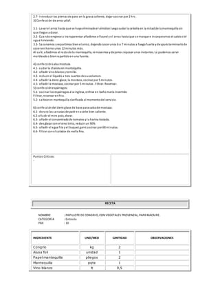 2.7- introducir las piernasde pato en la grasa caliente, dejar cocinar por 2 hrs.
3) Confección de arroz pilaf:
3.1- Lavar el arroz hasta que se haya eliminadoel almidonluegosudar la cebolla en la mitadde la mantequillasin
que llegue a dorar.
3.2- Cuandoempiece a transparentar añadimos el laurel yel arroz hasta que se marque e incorporamos el caldoo el
agua hirviendo.
3.3- Sazonamos yrepartimos bienel arroz, dejandococer unos 6 o 7 minutos a fuegofuerte ydespuésterminarlode
cocer en horno unos 12 minutos más.
Al salir, añadimos el restode la mantequilla, removemos ydejamos reposar unos instantes. Lo podemos servir
moldeadoo bienrepartidoenuna fuente.
4) confecciónsalsa mostaza
4.1- sudar la chalota en mantequilla.
4.2- añadir vinoblancoytomillo.
4.3- reducir el líquido a tres cuartos de suvolumen.
4.4- añadir la demi-glace, la mostaza, cocinar por 5 minutos.
4.5- añadir la mostaza, cocinar por 5 minutos . Filtrar. Reservar.
5) confecciónespárragos:
5.1- cocinar los espárragos a la inglesa, enfriar en bañomaría invertido
Filtrar, reservar enfrio.
5.2- saltear en mantequilla clarificada al momentodel servicio.
6) confeccióndel demi glace de base para salsa de mostaza:
6.1- dorara las carcasas de pate enaceite bien caliente.
6.2-añadir el mire poix, dorar.
6.3- añadir el concentradode tomates yla harina tostada.
6.4- desglasar con el vino tinto, reducir un 90%
6.5- añadir el agua fría yel buquet garni.cocinar por 60 minutos.
6.6- filtrar conel colador de malla fina.
Puntos Críticos:
-
RECETA
NOMBRE : PAPILLOTE DE CONGRIO, CON VEGETALES PROVENZAL, PAPA MACAIRE.
CATEGORÍA : Entrada
PAX : 10
INGREDIENTE UND/MED CANTIDAD OBSERVACIONES
Congrio kg 2
Alusa foil unidad 1
Papel mantequilla pliegos 2
Mantequilla pqte 1
Vino blanco lt 0,5
 
