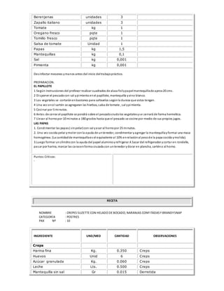 Berenjenas unidades 3
Zapallo italiano unidades 3
Tomate kg 1
Oregano fresco pqte 1
Tomillo fresco pqte 1
Salsa de tomate Unidad 1
Papas kg 1,5
Mantequillas kg 0,1
Sal kg 0,001
Pimienta kg 0,001
Desinfectar mesones ymanos antes del inicio deltrabajopráctico.
PREPARACION.
EL PAPILLOTE
1 Según instrucciones del profesor realizar cuadrados de alusa foilypapelmantequillade aprox 20 cms.
2 Disponer el pescadocon sal ypimienta enel papillote, mantequilla yvino blanco.
3 Los vegetales se cortaránenbastones para saltearlos segúnla dureza que estos tengan.
4 Una vez enel sartén se agregaran las hierbas, salsa de tomate , sal ypimienta.
5 Cocinar por 5 minutos.
6 Antes de cerrar el papillote se pondrá sobre el pescadocrudolos vegetalesyse cerrará de forma hermética.
7 Llevar al hornopor 10 minutos a 180 grados hasta que el pescado se cocine por medio de sus propios jugos.
LAS PAPAS
1. Condimentar las papas( sinpelar)con sal yasar al hornopor 25 minutos.
2. Una vez cocida pelar ymoler conla ayuda de untenedor, condimentar yagregar la mantequillayformar una masa
homogénea. (La cantidadde mantequillaes el equivalente al 10% enrelaciónal pesode la papa cocida ymolida).
3.Luego formar uncilindrocon la ayuda del papel aluminioyrefrigerar.4.Sacar del refrigerador ycortar en rondelle,
pasar por harina, marcar las carasenforma cruzada con untenedor ydorar en plancha, sarténo al horno.
Puntos Críticos:
-
RECETA
NOMBRE : CREPES SUZETTE CON HELADO DE BOCADO, NARANJAS CONFITADASY BRANDYSNAP
CATEGORÍA : POSTRES
PAX Nº : 10
INGREDIENTE UND/MED CANTIDAD OBSERVACIONES
Creps
Harina fina Kg. 0.350 Creps
Huevos Unid 6 Creps
Azúcar granulada Kg. 0.060 Creps
Leche Lts. 0.500 Creps
Mantequilla sin sal Gr 0.015 Derretida
 