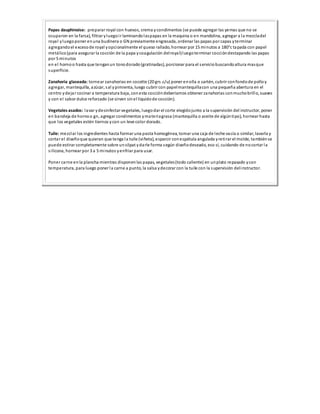 Papas dauphinoise: preparar royal con huevos, crema ycondimentos (se puede agregar las yemas que no se
ocuparon en la farsa), filtrar yluegoir laminandolaspapas en la maquina o en mandolina, agregar a la mezcladel
royal yluegoponer enuna budinera o GN previamente engrasada, ordenar las papas por capas yterminar
agregandoel excesode royal yopcionalmente el queso rallado, hornear por 15 minutos a 180°c tapada con papel
metálico(para asegurar la cocción de la papa ycoagulación delroyal)luegoterminar coccióndestapando las papas
por 5 minutos
en el hornoo hasta que tenganun tonodorado(gratinadas), porcionar para el serviciobuscandoaltura masque
superficie.
Zanahoria glaseada: tornear zanahorias en cocotte (20 grs.c/u) poner enolla o sartén, cubrir confondode polloy
agregar, mantequilla, azúcar, sal ypimienta, luego cubrir con papelmantequillacon una pequeña abertura en el
centro ydejar cocinar a temperatura baja, conesta coccióndeberíamos obtener zanahorias conmuchobrillo, suaves
y con el sabor dulce reforzado (se sirven sinel liquidode cocción).
Vegetales asados: lavar ydesinfectar vegetales, luegodar el corte elegidojunto a la supervisión del instructor, poner
en bandeja de hornoo gn, agregar condimentos ymateriagrasa (mantequilla o aceite de algúntipo), hornear hasta
que los vegetales estén tiernos ycon un leve color dorado.
Tuile: mezclar los ingredientes hasta formar una pasta homogénea, tomar una caja de leche vacía o similar, lavarla y
cortar el diseñoque quieran que tenga la tuile (viñeta), esparcir conespátula angulada yretirar el molde, tambiénse
puede estirar completamente sobre unsilpat ydarle forma según diseñodeseado, eso sí, cuidando de nocortar la
silicona, hornear por 3 a 5 minutos yenfriar para usar.
Poner carne enla plancha mientras disponenlas papas, vegetales(todo caliente) en unplato repasado ycon
temperatura, para luego poner la carne a punto, la salsa ydecorar con la tuile con la supervisión delinstructor.
 