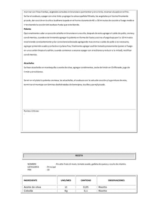 marinar con finas hierbas, vegetalescortados enbrunoise o parmentier yvino tinto, reservar aluzadoenel frío.
Sellar el osobuco, apagar con vino tinto yagregar la salsaespañola filtrada, los vegetalesyel tocinofinamente
picado, dar cocciónenla olla o budinera tapada enel horno durante de 40 a 50 minutos de coccióna fuego medioe
ir testeandola coccióndel osobuco hasta que este blando.
Polenta
Opcionalmente sudar unpocode cebolla enbrunoise enuna olla, después de estoagregar el caldo de pollo, crema y
condimentos, cuandoeste hirviendoagregar la polenta enforma de lluvia ycocina a fuegobajopor 5 a 10 minutos
revolviendo constantemente ydar consistenciadeseada agregando mascrema o caldo de pollo si es necesario,
agregar pimentónasadoycortadoenjuliana fina, finalmente agregar azafrántratadopreviamente (poner al fuego
en una sarténlimpia el azafrán, cuando comience a secarse apagar con vinoblancoyreducir a la mitad), rectificar
condimentos.
Alcachofas
Saltear alcachofas enmantequilla o aceite de oliva, agregar condimentos, zeste de limón en Chiffonade, jugo de
limón yvinoblanco.
Servir en el platola polenta cremosa, las alcachofas, el osobucocon la salsade cocciónyla garnitura de esta,
terminar el montaje conláminas deshidratadas de berenjena, touilles yperejilpicado.
Puntos Críticos:
-
RECETA
NOMBRE : Risotto fruto di mare, tomate asado, galleta de quesoy coulis de cilantro.
CATEGORÍA : Principal
PAX : 10
INGREDIENTE UND/MED CANTIDAD OBSERVACIONES
Aceite de oliva Lt 0,05 Risotto
Cebolla Kg 0,1 Risotto
 