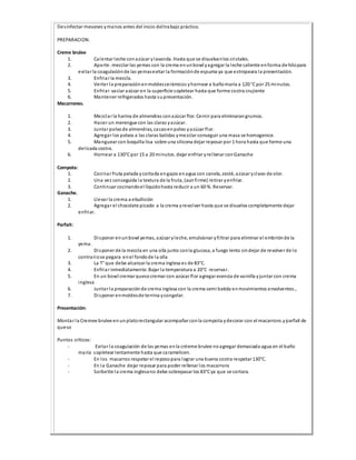 Desinfectar mesones ymanos antes del inicio deltrabajo práctico.
PREPARACION.
Creme brulee
1. Calentar leche conazúcar ylavanda. Hasta que se disuelvanlos cristales.
2. Aparte. mezclar las yemas con la crema enunbowl yagregar la leche caliente enforma de hilopara
evitar la coagulaciónde las yemasevitar la formaciónde espuma ya que estropeara la presentación.
3. Enfriar la mezcla.
4. Verter la preparaciónenmoldescerámicos yhornear a bañomaría a 120 °Cpor 25 minutos.
5. Enfriar vaciar azúcar en la superficie sopletear hasta que forme costra crujiente
6. Mantener refrigerados hasta supresentación.
Macarrones.
1. Mezclar la harina de almendras conazúcar flor. Cernir para eliminarangrumos.
2. Hacer un merengue con las claras yazúcar.
3. Juntar polvode almendras, cacaoenpolvo yazúcar flor.
4. Agregar los polvos a las claras batidas ymezclar conseguir una masa se homogenice.
5. Manguear con boquilla lisa sobre una silicona dejar reposar por 1 hora hasta que forme una
delicada costra.
6. Hornear a 130°Cpor 15 a 20 minutos. dejar enfriar yrellenar conGanache
Compota:
1. Cocinar fruta pelada ycortada engajos enagua con canela, zesté, azúcar yclavo de olor.
2. Una vez conseguida la textura de la fruta, (aunfirme) retirar yenfriar.
3. Continuar cocinandoel líquidohasta reducir a un 60 %. Reservar.
Ganache.
1. Llevar la crema a ebullición
2. Agregar el chocolate picado a la crema yrevolver hasta que se disuelva completamente dejar
enfriar.
Parfait:
1. Disponer enunbowl yemas, azúcar yleche, emulsionar yfiltrar para eliminar el embriónde la
yema.
2. Disponer de la mezcla en una olla junto conla glucosa, a fuego lento sindejar de revolver de lo
contrariose pegara enel fondode la olla
3. La T° que debe alcanzar la crema inglesa es de 83°C.
4. Enfriar inmediatamente. Bajar la temperatura a 20°C reservar.
5. En un bowl cremar queso cremar con azúcar flor agregar esencia de vainilla yjuntar con crema
inglesa
6. Juntar la preparaciónde crema inglesa con la crema semi batida enmovimientos envolventes.,
7. Disponer enmoldesde terrina ycongelar.
Presentación:
Montar la Cremee brulee en unplatorectangular acompañar conla compota ydecorar con el macarrons.yparfait de
queso
Puntos críticos:
- Evitar la coagulación de las yemas enla créeme brulee noagregar demasiada agua en el baño
maría sopletear lentamente hasta que caramelicen.
- En los macarros respetar el reposopara lograr una buena costra respetar 130°C.
- En la Ganache dejar reposar para poder rellenar los macarrons
- Sorbette la crema inglesano debe sobrepasar los 83°Cya que se cortara.
 