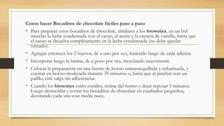 Como hacer Bocaditos de chocolate fáciles paso a paso 
• Para preparar estos bocaditos de chocolate, similares a los brownies, en un bol 
mezclar la leche condensada con el cacao, el aceite y la esencia de vainilla, hasta que 
el cacao se disuelva completamente en la leche condensada (no debe quedar 
veteado). 
• Agregar entonces los 2 huevos, de a uno por vez, batiendo luego de cada adición. 
• Incorporar luego la harina, de a poco por vez, mezclando suavemente. 
• Colocar la preparación en una fuente de horno enmantequillada y enharinada, y 
cocinar en horno moderado durante 35 minutos o, hasta que al pinchar con un 
palillo, esté salga sin adherencias. 
• Cuando los brownies estén cocidos, retirar del horno y dejar reposar 5 minutos. 
Luego desmoldar y cortar los bocaditos de chocolate en cuadrados pequeños, 
decorando cada uno con media nuez. 
 