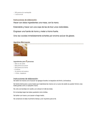- 300 gramos de mantequilla
- 1 pizca de sal
Instrucciones de elaboración:
Hacer con éstos ingredientes una masa, con la mano.
Extenderla y hacer con una copa de las de licor unos redondeles.
Engrasar una fuente de horno y meter a horno fuerte.
Una vez cocidas inmediatamente echarles por encima azúcar de glasee.
Agrebias Marroquíes
Ingredientes para 6 personas
- 500 ccs de aceite
- 500 gramos de azúcar
- 500 gramos de harina
- 6 huevos
- 16 gramos de levadura
- 1 limon, raspadura
Instrucciones de elaboración:
Se baten los huevos con el azúcar se agrega el aceite, la raspadura de limón y la levadura.
Se hecha harina poco a poco hasta que mojándose las manos con un poco de aceite se puedan formar unas
bolas gordas como un pequeño huevo.
Se unta una bandeja con aceite y se colocan en ella las bolas.
En la bandeja bajan las bolas quedando como tortitas.
Se bañan con huevo y se cuecen a fuego medio.
Se conservan en latas muchísimo tiempo y son riquísima para el té.
 