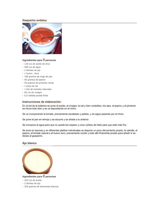 Gazpacho andaluz
Ingredientes para 6 personas
- 120 ccs de aceite de oliva
- 500 ccs de agua
- 2 dientes de ajo
- 1 huevo , duro
- 100 gramos de miga de pan
- 50 gramos de pepino
- 50 gramos de pimiento verde
- 1 pizca de sal
- 1 kilo de tomates naturales
- 60 ccs de vinagre
- 0,5 cebolla picada finita
Instrucciones de elaboración:
En el bol de la batidora se pone el aceite, el vinagre, la sal y bien cortaditos, los ajos, el pepino y el pimiento
se tritura todo bien y se va depositando en el chino.
Se va incorporando el tomate, previamente escaldado y pelado, y se sigue pasando por el chino.
Se pone el pan en remojo y se escurre y se añade a lo anterior.
Se incorpora el agua para que no quede tan espeso y unos cubitos de hielo para que esté más frío.
Se sirve en tazones y en diferentes platitos individuales se dispone un poco del pimiento picado, la cebolla, el
pepino, el tomate natural y el huevo duro, previamente cocido y todo ello finamente picado para añadir si se
desea al gazpacho.
Ajo blanco
Ingredientes para 6 personas
- 220 ccs de aceite
- 2 dientes de ajo
- 250 gramos de almendras blancas
 