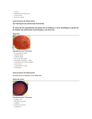 - 1 huevo
- 200 gramos de miga de pan
- 1 pizca de sal
- 50 ccs de vinagre
Instrucciones de elaboración:
Se machacan las almendras finamente.
El resto de los ingredientes se pasan por la batidora y se le añadeagua a gusto,se
le añaden las almendras machacadas y se sirve frío.
Sopa fría.
Ingredientes para 4 personas
- 3 cucharadas de aceite
- 2 dientes de ajo
- 1 cebolla picada
- 750 ccs de nata liquida
- 2 pimientos troceados y crudos
- 1 remolacha roja cocida y pelada
- 1 pizca de sal
- 1 cucharada de vinagre
- 4 zanahorias
Instrucciones de elaboración:
Se pasa todo por la batidora y se le añade hielo.
Salsa de carne
Ingredientes para 1 personas
- 1 caldito o sal
- 250 gramos de carne
- 1 cebolla
- 50 gramos de jamón
- 2 zanahorias
 