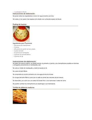 - 1 cucharada de fécula
Instrucciones de elaboración:
Se ponen todos los ingredientes a cocer con agua durante una hora.
Se cuela y si se quiere mas espesa se le añade una cucharada sopera de fécula.
Puding de huevos
Ingredientes para 4 personas
- 250 gramos de champiñones
- 3 huevos
- 100 gramos de jamón serrano picado
- 2 vasos de leche
- 15 gramos de mantequilla
- 5 gramos de pimienta blanca
- 5 gramos de sal
Instrucciones de elaboración:
Se baten los huevos enteros, se añade la leche, la pimienta, el jamón y los champiñones picaditos en láminas
y rehogados previamente en mantequilla y sal.
Se unta un molde de mantequilla y vierte la mezcla en él.
Se cuece al baño María.
Se comprueba la cocción pichando con una aguja de las de tricotar.
En el agua del baño María y para que no salte se ponen las cascaras de los huevos.
Se desmolda y se cubre con una salsa de tomate frito o una mahonesa o salsa de carne.
Se pueden cambiar los champiñones por espárragos o por berenjenas.
Tortilla de plátanos maduros
 