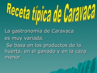 La gastronomía de Caravaca  es muy variada. Se basa en los productos de la huerta, en el ganado y en la caza menor Receta típica de Caravaca 