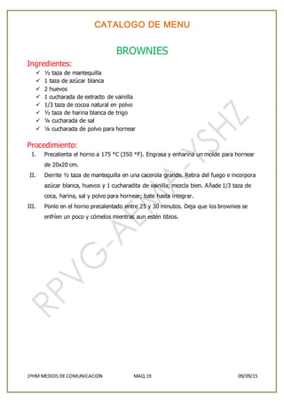 CATALOGO DE MENU
1ºHM MEDIOS DE COMUNICACION MAQ.19 09/09/15
BROWNIES
Ingredientes:
 ½ taza de mantequilla
 1 taza de azúcar blanca
 2 huevos
 1 cucharada de extracto de vainilla
 1/3 taza de cocoa natural en polvo
 ½ taza de harina blanca de trigo
 ¼ cucharada de sal
 ¼ cucharada de polvo para hornear
Procedimiento:
I. Precalienta el horno a 175 *C (350 *F). Engrasa y enharina un molde para hornear
de 20x20 cm.
II. Derrite ½ taza de mantequilla en una cacerola grande. Retira del fuego e incorpora
azúcar blanca, huevos y 1 cucharadita de vainilla; mezcla bien. Añade 1/3 taza de
coca, harina, sal y polvo para hornear; bate hasta integrar.
III. Ponlo en el horno precalentado entre 25 y 30 minutos. Deja que los brownies se
enfríen un poco y cómelos mientras aun estén tibios.
 