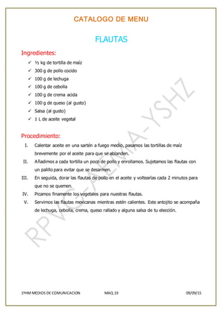 CATALOGO DE MENU
1ºHM MEDIOS DE COMUNICACION MAQ.19 09/09/15
FLAUTAS
Ingredientes:
 ½ kg de tortilla de maíz
 300 g de pollo cocido
 100 g de lechuga
 100 g de cebolla
 100 g de crema acida
 100 g de queso (al gusto)
 Salsa (al gusto)
 1 L de aceite vegetal
Procedimiento:
I. Calentar aceite en una sartén a fuego medio, pasamos las tortillas de maíz
brevemente por el aceite para que se ablanden.
II. Añadimos a cada tortilla un poco de pollo y enrollamos. Sujetamos las flautas con
un palillo para evitar que se desarmen.
III. En seguida, dorar las flautas de pollo en el aceite y voltearlas cada 2 minutos para
que no se quemen.
IV. Picamos finamente los vegetales para nuestras flautas.
V. Servimos las flautas mexicanas mientras estén calientes. Este antojito se acompaña
de lechuga, cebolla, crema, queso rallado y alguna salsa de tu elección.
 