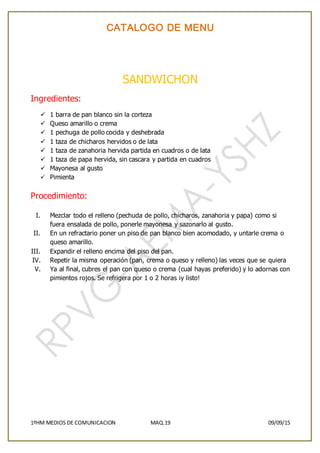 CATALOGO DE MENU
1ºHM MEDIOS DE COMUNICACION MAQ.19 09/09/15
SANDWICHON
Ingredientes:
 1 barra de pan blanco sin la corteza
 Queso amarillo o crema
 1 pechuga de pollo cocida y deshebrada
 1 taza de chicharos hervidos o de lata
 1 taza de zanahoria hervida partida en cuadros o de lata
 1 taza de papa hervida, sin cascara y partida en cuadros
 Mayonesa al gusto
 Pimienta
Procedimiento:
I. Mezclar todo el relleno (pechuda de pollo, chicharos, zanahoria y papa) como si
fuera ensalada de pollo, ponerle mayonesa y sazonarlo al gusto.
II. En un refractario poner un piso de pan blanco bien acomodado, y untarle crema o
queso amarillo.
III. Expandir el relleno encima del piso del pan.
IV. Repetir la misma operación (pan, crema o queso y relleno) las veces que se quiera
V. Ya al final, cubres el pan con queso o crema (cual hayas preferido) y lo adornas con
pimientos rojos. Se refrigera por 1 o 2 horas ¡y listo!
 