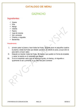 CATALOGO DE MENU
1ºHM MEDIOS DE COMUNICACION MAQ.19 09/09/15
GAZPACHO
Ingredientes:
 Jícama
 Piña
 Mango
 Cebolla
 Pepino
 Jugo de naranja
 Sal y pimienta
 Chamoy y miguelito
 Banderillas
Procedimiento:
I. primero pelar la jícama y lavar todas las frutas, después picar en pequeños cuadros
la jícama y todas las frutas que desees que lleve, la cebolla es poca, ya que solo es
para darle un buen sabor.
II. Después se mezclan todas las frutas, de manera que queden en forma de ensalada
y vaciar la mezcla en el recipiente que desees.
III. Ya en el recipiente vacía jugo de naranja al gusto, el chamoy, el miguelito e
igualmente la sal y pimienta, ¡y ya esta listo para comerse!
 