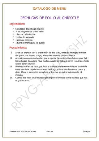 CATALOGO DE MENU
1ºHM MEDIOS DE COMUNICACION MAQ.19 09/09/15
PECHUGAS DE POLLO AL CHIPOTLE
Ingredientes:
 6 unidades de pechuga de pollo
 ¼ de kilogramo de crema leche
 1 lata de chile chipotle
 1 sobre de sazonador
 1 pizca de pimienta
 1 barra de mantequilla (al gusto)
Procedimiento:
I. Antes de empezar con la preparación de este plato, corta las pechugas en filetes
del grosor que desees. Luego, aderézalas con sal y pimienta blanca.
II. Ahora toma una sartén honda y pon a calentar la mantequilla suficiente para freír
las pechugas. Cuando se haya fundido, añade los filetes de carne y cocínalos hasta
que se doren un poco.
III. Mientras se fríen las pechugas, licua el chipotle con la crema de leche. Cuando la
carne este lista, baja la temperatura del fuego y vierte este licuado de crema y
chile. Añade el sazonador, remuévelo y deja que se cocine todo durante 15
minutos.
IV. Cuando este listo, sirve las pechugas de pollo al chipotle con la ensalada que mas
te guste o arroz.
 