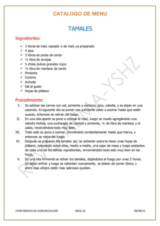 CATALOGO DE MENU
1ºHM MEDIOS DE COMUNICACION MAQ.19 09/09/15
TAMALES
Ingredientes:
 3 libras de maíz cascado o de maíz ya preparado
 4 ajos
 3 libras de posta de cerdo
 ½ libra de arvejas
 5 chiles dulces grandes rojos
 ½ libra de manteca de cerdo
 Pimienta
 Comino
 Achiote
 Sal al gusto
 Hojas de plátano
Procedimiento:
I. Se adoban las carnes con sal, pimienta y cominos, ajos, cebolla, y se dejan en una
cacerola. Al siguiente día se ponen con suficiente caldo a cocinar hasta que estén
suaves; entonces se retiran del fuego.
II. En una olla aparte se pone a cocinar el maíz, luego se muele agregándole una
cebolla molida, una cucharada de comino y pimienta, ¼ de libra de manteca y el
caldo, revolviéndolo todo muy bien.
III. Todo esto se pone a cocinar, moviéndolo constantemente hasta que hierva, y
entonces se retira del fuego.
IV. Después se preparan los tamales así; se extiende sobre la mesa unas hojas de
plátano, colocando sobre ellas, medio a medio, una capa de masa y luego pedacitos
de cada uno de los demás ingredientes, envolviéndolo todo esto muy bien en las
hojas.
V. En una olla hirviendo se echan los tamales, dejándolos al fuego por unas 2 horas.
Se dejan enfriar y luego se calientan nuevamente, se deben de comer tibios, y
entre mas añejos estén mas sabrosos quedan.
 