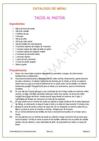 CATALOGO DE MENU
1ºHM MEDIOS DE COMUNICACION MAQ.19 09/09/15
TACOS AL PASTOR
Ingredientes:
 500 g de lomo de cerdo
 100 g de cebolla
 2 dientes de ajo
 4 limones
 500 g de piña
 100 g de chile ancho
 1kg de tortillas de maíz taqueras
 3 cucharas soperas de vinagre de manzana
 1 cuchara sopera de caldo de pollo en polvo
 1 cuchara sopera de orégano molido
 2 cucharas de pimentón dulce
 1 rama de cilantro
 1 pizca de sal y pimienta
 ½ taza de aceite vegetal
 Salsa al gusto
Procedimiento:
I. Poner a la mano todos nuestros ingredientes y utensilios a ocupar, de esta manera
facilitaremos su elaboración
II. Comenzamos desvenando y despepitando los chiles anchos. Reservamos, aparte lavamos
los ajos y limones y el cilantro. Cortamos los limones por la mitad, un limón se exprime
hasta sacar su jugo y el resto lo colocamos en un tazón junto con la cebolla y el cilantro
finalmente picados. Cortaremos la pina en tiritas y la reservamos para el momento de
emplatar.
III. En una olla con 3 tazas de agua y una cucharada de sal a fuego medio se meten los chiles
anchos, se tapa y se deja cocinando hasta que estén muy suaves. Se licuan los chiles
cocidos con el jugo del limón, media taza de agua donde se cocieron, los 2 ajos, 3
cucharadas de vinagre de manzana y el resto de las especias.
IV. En una sartén con un chorrito de aceite ya caliente a fuego medio se fríe la salsa hasta que
se hierva, en este punto se baja el fuego a lento y se deja sin tapa durante 5 minutos mas.
V. Se lava la carne de cerdo a chorro de agua fría. En un recipiente se vierte la salsa fría ya
tibia y se pone la carne en trocitos a marinar, refrigera por 30 minutos.
VI. En un comal calentamos las tortillas de maíz y reservamos envueltas en un trapo seco y
limpio.
VII. En una plancha con un chorrito de aceite ya caliente a fuego normal se fríe la carne para
tacos al pastor. Ya frita la carne se pone en las tortillas calientes con un puñito de cebolla
picada, otro de cilantro y unas rebanadas de piña. Se acompaña con salsa y un poco de
limón.
 