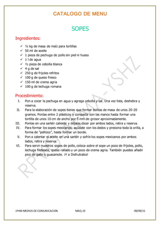 CATALOGO DE MENU
1ºHM MEDIOS DE COMUNICACION MAQ.19 09/09/15
SOPES
Ingredientes:
 ½ kg de masa de maíz para tortillas
 50 ml de aceite
 1 pieza de pechuga de pollo sin piel ni hueso
 1 l de agua
 ½ pieza de cebolla blanca
 4 g de sal
 250 g de frijoles refritos
 100 g de queso fresco
 150 ml de crema agria
 100 g de lechuga romana
Procedimiento:
I. Pon a cocer la pechuga en agua y agrega cebolla y sal. Una vez lista, deshebra y
reserva.
II. Para la elaboración de sopes tienes que formar bolitas de masa de unos 20-20
gramos. Ponlas entre 2 plásticos y compacta con las manos hasta formar una
tortilla de unos 10 cm de ancho por 5 mm de grosor aproximadamente.
III. Ponlas en una sartén caliente y déjalas cocer por ambos lados, retira y reserva.
IV. Para formar los sopes mexicanos, ayúdate con los dedos y presiona toda la orilla, a
forma de “pellizco”, hasta formar un borde.
V. Pon a calentar el aceite en una sartén y sofríe los sopes mexicanos por ambos
lados, retira y reserva.
VI. Para servir nuestros sopes de pollo, coloca sobre el sope un poco de frijoles, pollo,
lechuga fileteada, queso rallado y un poco de crema agria. También puedes añadir
pico de gallo o guacamole. ¡Y a Disfrutralos!
 