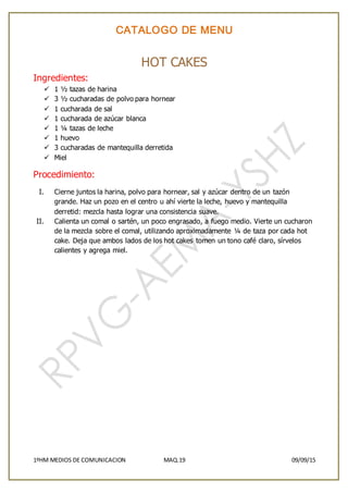 CATALOGO DE MENU
1ºHM MEDIOS DE COMUNICACION MAQ.19 09/09/15
HOT CAKES
Ingredientes:
 1 ½ tazas de harina
 3 ½ cucharadas de polvo para hornear
 1 cucharada de sal
 1 cucharada de azúcar blanca
 1 ¼ tazas de leche
 1 huevo
 3 cucharadas de mantequilla derretida
 Miel
Procedimiento:
I. Cierne juntos la harina, polvo para hornear, sal y azúcar dentro de un tazón
grande. Haz un pozo en el centro u ahí vierte la leche, huevo y mantequilla
derretid: mezcla hasta lograr una consistencia suave.
II. Calienta un comal o sartén, un poco engrasado, a fuego medio. Vierte un cucharon
de la mezcla sobre el comal, utilizando aproximadamente ¼ de taza por cada hot
cake. Deja que ambos lados de los hot cakes tomen un tono café claro, sírvelos
calientes y agrega miel.
 