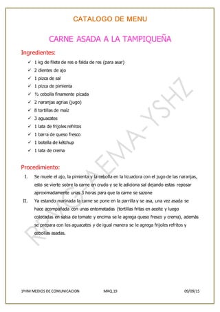 CATALOGO DE MENU
1ºHM MEDIOS DE COMUNICACION MAQ.19 09/09/15
CARNE ASADA A LA TAMPIQUEÑA
Ingredientes:
 1 kg de filete de res o falda de res (para asar)
 2 dientes de ajo
 1 pizca de sal
 1 pizca de pimienta
 ½ cebolla finamente picada
 2 naranjas agrias (jugo)
 8 tortillas de maíz
 3 aguacates
 1 lata de frijoles refritos
 1 barra de queso fresco
 1 botella de kétchup
 1 lata de crema
Procedimiento:
I. Se muele el ajo, la pimienta y la cebolla en la licuadora con el jugo de las naranjas,
esto se vierte sobre la carne en crudo y se le adiciona sal dejando estas reposar
aproximadamente unas 3 horas para que la carne se sazone
II. Ya estando marinada la carne se pone en la parrilla y se asa, una vez asada se
hace acompañada con unas entomatadas (tortillas fritas en aceite y luego
colocadas en salsa de tomate y encima se le agrega queso fresco y crema), además
se prepara con los aguacates y de igual manera se le agrega frijoles refritos y
cebollas asadas.
 