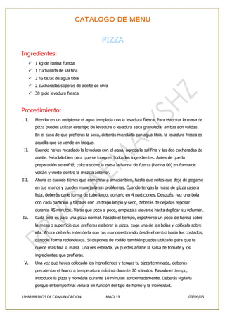 CATALOGO DE MENU
1ºHM MEDIOS DE COMUNICACION MAQ.19 09/09/15
PIZZA
Ingredientes:
 1 kg de harina fuerza
 1 cucharada de sal fina
 2 ½ tazas de agua tibia
 2 cucharadas soperas de aceite de oliva
 30 g de levadura fresca
Procedimiento:
I. Mezclar en un recipiente el agua templada con la levadura fresca. Para elaborar la masa de
pizza puedes utilizar este tipo de levadura o levadura seca granulada, ambas son validas.
En el caso de que prefieras la seca, deberás mezclarla con agua tibia, la levadura fresca es
aquella que se vende en bloque.
II. Cuando hayas mezclado la levadura con el agua, agrega la sal fina y las dos cucharadas de
aceite. Mézclalo bien para que se integren todos los ingredientes. Antes de que la
preparación se enfrié, coloca sobre la mesa la harina de fuerza (harina 00) en forma de
volcán y vierte dentro la mezcla anterior.
III. Ahora es cuando tienes que comenzar a amasar bien, hasta que notes que deja de pegarse
en tus manos y puedes manejarla sin problemas. Cuando tengas la masa de pizza casera
lista, deberás darle forma de tubo largo, cortarlo en 4 particiones. Después, haz una bola
con cada partición y tápalas con un trapo limpio y seco, deberás de dejarlas reposar
durante 45 minutos. Veras que poco a poco, empieza a elevarse hasta duplicar su volumen.
IV. Cada bola es para una pizza normal. Pasado el tiempo, espolvorea un poco de harina sobre
la mesa o superficie que prefieras elaborar la pizza, coge una de las bolas y colócala sobre
ella. Ahora deberás extenderla con tus manos estirando desde el centro hacia los costados,
dándole forma redondeada. Si dispones de rodillo también puedes utilizarlo para que te
quede mas fina la masa. Una ves estirada, ya puedes añadir la salsa de tomate y los
ingredientes que prefieras.
V. Una vez que hayas colocado los ingredientes y tengas tu pizza terminada, deberás
precalentar el horno a temperatura máxima durante 20 minutos. Pasado el tiempo,
introduce la pizza y hornéala durante 10 minutos aproximadamente. Deberás vigilarla
porque el tiempo final variara en función del tipo de horno y la intensidad.
 