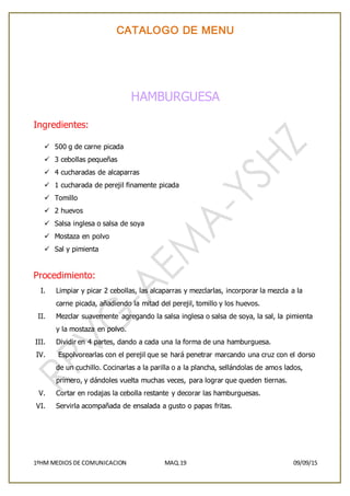 CATALOGO DE MENU
1ºHM MEDIOS DE COMUNICACION MAQ.19 09/09/15
HAMBURGUESA
Ingredientes:
 500 g de carne picada
 3 cebollas pequeñas
 4 cucharadas de alcaparras
 1 cucharada de perejil finamente picada
 Tomillo
 2 huevos
 Salsa inglesa o salsa de soya
 Mostaza en polvo
 Sal y pimienta
Procedimiento:
I. Limpiar y picar 2 cebollas, las alcaparras y mezclarlas, incorporar la mezcla a la
carne picada, añadiendo la mitad del perejil, tomillo y los huevos.
II. Mezclar suavemente agregando la salsa inglesa o salsa de soya, la sal, la pimienta
y la mostaza en polvo.
III. Dividir en 4 partes, dando a cada una la forma de una hamburguesa.
IV. Espolvorearlas con el perejil que se hará penetrar marcando una cruz con el dorso
de un cuchillo. Cocinarlas a la parilla o a la plancha, sellándolas de amos lados,
primero, y dándoles vuelta muchas veces, para lograr que queden tiernas.
V. Cortar en rodajas la cebolla restante y decorar las hamburguesas.
VI. Servirla acompañada de ensalada a gusto o papas fritas.
 
