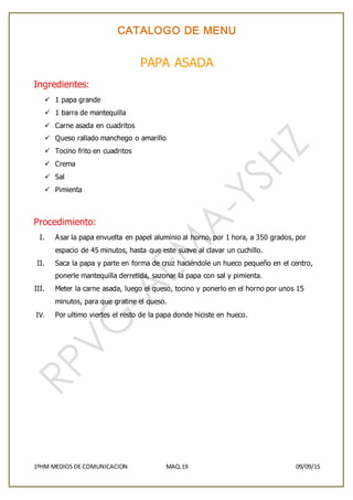 CATALOGO DE MENU
1ºHM MEDIOS DE COMUNICACION MAQ.19 09/09/15
PAPA ASADA
Ingredientes:
 1 papa grande
 1 barra de mantequilla
 Carne asada en cuadritos
 Queso rallado manchego o amarillo
 Tocino frito en cuadritos
 Crema
 Sal
 Pimienta
Procedimiento:
I. Asar la papa envuelta en papel aluminio al horno, por 1 hora, a 350 grados, por
espacio de 45 minutos, hasta que este suave al clavar un cuchillo.
II. Saca la papa y parte en forma de cruz haciéndole un hueco pequeño en el centro,
ponerle mantequilla derretida, sazonar la papa con sal y pimienta.
III. Meter la carne asada, luego el queso, tocino y ponerlo en el horno por unos 15
minutos, para que gratine el queso.
IV. Por ultimo viertes el resto de la papa donde hiciste en hueco.
 