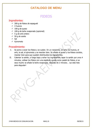 CATALOGO DE MENU
1ºHM MEDIOS DE COMUNICACION MAQ.19 09/09/15
FIDEOS
Ingredientes:
 300 g de fideos de espagueti
 3 huevos
 100 g de queso
 100 g de leche evaporada (opcional)
 5 g de anís entero
 50 g de aceite
 Sal
 Ajinomoto
Procedimiento:
I. Se pone a cocer los fideos y se cuelan. En un recipiente, se echa los huevos, el
anís, la sal, el ajinomoto y se mezclan bien. Se añade el queso y los fideos cocidos,
mezclar bien para que queden distribuidos los ingredientes.
II. Calentar la sartén, a fuego bajo y echar los ingredientes, tapar la sartén por unos 4
minutos, voltear los fideos con una espátula, queda como pastel de fideos, si se
seca mucho se añade la leche evaporada, después de 2 minutos… ¡ya esta listo
para degustar!
 