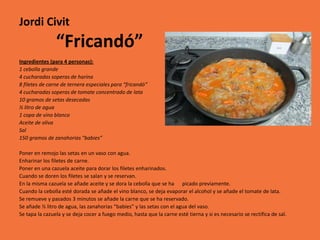 Jordi Civit
                “Fricandó”
Ingredientes (para 4 personas):
1 cebolla grande
4 cucharadas soperas de harina
8 filetes de carne de ternera especiales para “fricandó”
4 cucharadas soperas de tomate concentrado de lata
10 gramos de setas desecadas
½ litro de agua
1 copa de vino blanco
Aceite de oliva
Sal
150 gramos de zanahorias “babies”

Poner en remojo las setas en un vaso con agua.
Enharinar los filetes de carne.
Poner en una cazuela aceite para dorar los filetes enharinados.
Cuando se doren los filetes se salan y se reservan.
En la misma cazuela se añade aceite y se dora la cebolla que se ha picado previamente.
Cuando la cebolla esté dorada se añade el vino blanco, se deja evaporar el alcohol y se añade el tomate de lata.
Se remueve y pasados 3 minutos se añade la carne que se ha reservado.
Se añade ½ litro de agua, las zanahorias “babies” y las setas con el agua del vaso.
Se tapa la cazuela y se deja cocer a fuego medio, hasta que la carne esté tierna y si es necesario se rectifica de sal.
 