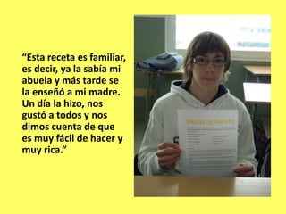 “Esta receta es familiar,
es decir, ya la sabía mi
abuela y más tarde se
la enseñó a mi madre.
Un día la hizo, nos
gustó a todos y nos
dimos cuenta de que
es muy fácil de hacer y
muy rica.”
 