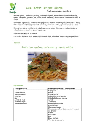 Luz Edith Burgos Sierra
Chef, panadera, pastelera
Rallar el queso, zanahoria, picar ajo, avena en hojuelas, en un bol mezclar harina de trigo,
queso, zanahoria, pimienta, sal, huevo, armar los tacos y llevarlos a un sartén con un poco de
aceite.
Deshuesar la pechuga, cortar en tiras pequeñas y marinar (reservar por 30 minutos a 1 hora).
Saltear en un sartén con poco aceite sellando para mantener los jugos hasta que se cocine
Relleno taco: cortar en julianas la cebolla cabezona, cortar el tomate en medias rodajas y
saltearla con mostaza incorporar la pechuga.
Lavar lechuga y cortar en julianas
Emplatado: sobre un taco, poner un poco de lechuga, además el relleno de pollo y verduras
MENU 3:
Pasta con verduras salteadas y carnes mixtas
Ingredientes
Salsa pomodoro Pasta con verduras y carnes mixtas
Ramas de apio
Tomate maduro
Pimentón
Ajo
Aceite de oliva
Laurel en hojas
Tomillo en ramas
Espaguetis
Brócoli
Rama de apio
Calabacín verde grande
Cebolla Cabezona blanca
Arveja
Zanahoria
Pimentones grandes
Champiñones
Queso parmesano
Frutos secos (almendras, marañón nueces
del Brasil)
Cerdo
Pechugas
Res
Finas hierbas
Vino blanco de cocina
 