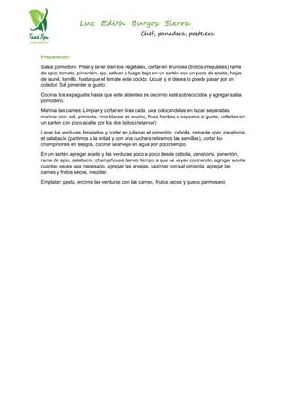 Luz Edith Burgos Sierra
Chef, panadera, pastelera
Preparación:
Salsa pomodoro: Pelar y lavar bien los vegetales, cortar en brunoise (trozos irregulares) rama
de apio, tomate, pimentón, ajo, saltear a fuego bajo en un sartén con un poco de aceite, hojas
de laurel, tomillo, hasta que el tomate este cocido. Licuar y si desea lo puede pasar por un
colador. Sal pimentar al gusto.
Cocinar los espaguetis hasta que este aldentes es decir no esté sobrecocidos y agregar salsa
pomodoro.
Marinar las carnes: Limpiar y cortar en tiras cada una colocándolas en tazas separadas,
marinar con: sal, pimienta, vino blanco de cocina, finas hierbas o especies al gusto, sellarlas en
un sartén con poco aceite por los dos lados (reservar)
Lavar las verduras, limpiarlas y cortar en julianas el pimentón, cebolla, rama de apio, zanahoria,
el calabacín (partimos a la mitad y con una cuchara retiramos las semillas), cortar los
champiñones en sesgos, cocinar la arveja en agua por poco tiempo.
En un sartén agregar aceite y las verduras poco a poco desde cebolla, zanahoria, pimentón,
rama de apio, calabacín, champiñones dando tiempo a que se vayan cocinando, agregar aceite
cuantas veces sea necesario, agregar las arvejas, sazonar con sal pimienta, agregar las
carnes y frutos secos, mezclar.
Emplatar: pasta, encima las verduras con las carnes, frutos secos y queso parmesano
 