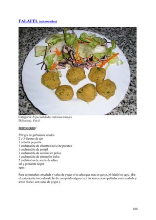 FALAFEL (microondas)




Categoría: Especialidades internacionales
Dificultad: Fácil

Ingredientes:

250 grs de garbanzos crudos
2 o 3 dientes de ajo
1 cebolla pequeña
1 cucharadita de cilantro (no lo he puesto)
1 cucharadita de perejil
1 cucharadita de comino en polvo
1 cucharadita de pimentón dulce
2 cucharadas de aceite de oliva
sal y pimienta negra
agua

Para acompañar: ensalada y salsa de yogur o la salsa que más os guste, el falafel es seco. (En
el restaurante turco donde las he comprado alguna vez las sirven acompañadas con ensalada y
arroz blanco con salsa de yogur.) MundoRecetas.com




                                                                                          100
 