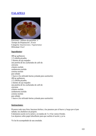 FALAFELS




Porciones / número de personas: 4
Tiempo de Preparación: 20 min
Categoría: Guarniciones, Vegetarianas
Dificultad: Fácil

Ingredientes:

400 gr garbanzos
1/2 cebolla picadita
2 dientes de ajo majados
una puntita de las cucharadas de café de:
cúrcuma
cilantro molido
cardamomo molido
comino molido
pan rallado
1 huevo ( he utilizado harina yolanda para sustituirlo)
400 gr garbanzos
1/2 cebolla picadita
2 dientes de ajo majados
una puntita de las cucharadas de café de:
cúrcuma
cilantro molido
cardamomo molido
comino molido
pan rallado
1 huevo ( he utilizado harina yolanda para sustituirlo)

MundoRecetas.com
Instrucciones:

Picamos todo muy bien, hacemos bolitas y las pasamos por el huevo y luego por el pan
rallado, las chafamos un poquito.
Calentamos aceite en la sarten y en tandas de 3 o 4 las vamos friendo.
Las dejamos sobre papel absorbente para que suelten el aceite y ya ta.

Yo las he acompañado de una ensalada.



                                                                                       103
 