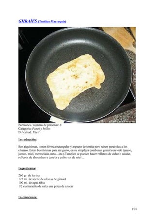 GHRAÏFS (Tortitas Marroquís)




Porciones / número de personas: 8
Categoría: Panes y bollos
Dificultad: Fácil

Introducción:

Son riquísimas, tienen forma rectangular y aspecto de tortita pero saben parecidas a los
churros. Están buenísimas para mi gusto, en su simpleza combinan genial con todo (queso,
jamón, miel, mermelada, nata....etc.).También se pueden hacer rellenos de dulce o salado,
rellenos de almendras y canela y cubiertos de miel ... MundoRecetas.com


Ingredientes:

260 gr. de harina
125 ml. de aceite de oliva o de girasol
100 ml. de agua tibia
1/2 cucharadita de sal y una pizca de azucar MundoRecetas.com


Instrucciones:


                                                                                        104
 