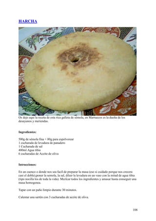 HARCHA




Os dejo aqui la receta de esta rica galleta de sémola, en Marruecos es la dueña de los
desayunos y meriendas.


Ingredientes:

500g de sémola fina + 80g para espolvorear
1 cucharada de levadura de panadero
1 Cucharada de sal
400ml Agua tibia
6 cucharadas de Aceite de oliva


Intrucciones:

En un cuenco o donde nos sea facíl de preparar la masa (eso si cuidado porque nos crecera
casi el doble),poner la semola, la sal, diluir la levadura en un vaso con la mitad de agua tibia
(tipo nocilla los de toda la vida). Mezlcar todos los ingredientes y amasar hasta conseguir una
masa homogenea.

Tapar con un paño limpio durante 30 minutos.

Calentar una sartén con 3 cucharadas de aceite de oliva.



                                                                                             108
 