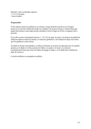 Harina(1 o dos cucharadas soperas)
1 1/2 a 2 l de agua
1 huevo batido


Preparación:

El dia anterior poner los garbanzos en remojo y luego quitarles la piel (yo no lo hago)
poner en el vaso de la themomix,todas las verduras con un poco de gua y triturar hasta que
quede bien fino(yo como hago mucha cantidad el resto lo hago en la Gm o cualquier olla a
presión)

En la olla se pone el preparado anterior ,1 1/2 a 2L de agua, la carne y los huesos,la pastilla de
caldo,las especies menos la canela y el smen,los garbanzos y las lentejas.Se deja cocer hasta
que los garbanzos estan tiernos.

Se añade el tomate concentrado,y se diluye la hariana en un poco de agua para que no queden
grumos,se le añade a la olla,se ponen los fideos ,la canela y el smen y se remueve
constantemente hasta que esten los fideos.Se apaga el fuego y se le añade huevo batido,sin
dejar de remover.

La harira tambien se acompaña con dátiles.




                                                                                              111
 