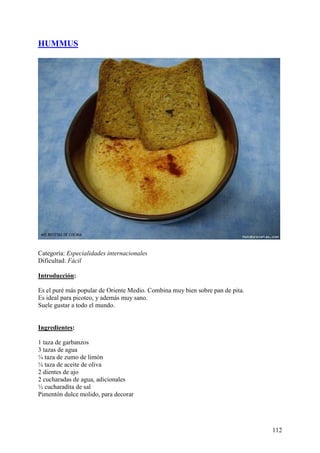 HUMMUS




Categoría: Especialidades internacionales
Dificultad: Fácil

Introducción:

Es el puré más popular de Oriente Medio. Combina muy bien sobre pan de pita.
Es ideal para picoteo, y además muy sano.
Suele gustar a todo el mundo. MundoRecetas.com


Ingredientes:

1 taza de garbanzos
3 tazas de agua
¼ taza de zumo de limón
¼ taza de aceite de oliva
2 dientes de ajo
2 cucharadas de agua, adicionales
½ cucharadita de sal
Pimentón dulce molido, para decorar MundoRecetas.com




                                                                               112
 