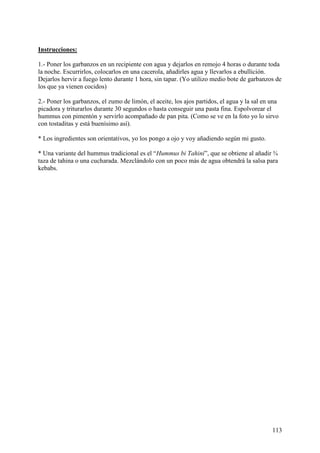 Instrucciones:

1.- Poner los garbanzos en un recipiente con agua y dejarlos en remojo 4 horas o durante toda
la noche. Escurrirlos, colocarlos en una cacerola, añadirles agua y llevarlos a ebullición.
Dejarlos hervir a fuego lento durante 1 hora, sin tapar. (Yo utilizo medio bote de garbanzos de
los que ya vienen cocidos)

2.- Poner los garbanzos, el zumo de limón, el aceite, los ajos partidos, el agua y la sal en una
picadora y triturarlos durante 30 segundos o hasta conseguir una pasta fina. Espolvorear el
hummus con pimentón y servirlo acompañado de pan pita. (Como se ve en la foto yo lo sirvo
con tostaditas y está buenísimo así).

* Los ingredientes son orientativos, yo los pongo a ojo y voy añadiendo según mi gusto.

* Una variante del hummus tradicional es el “Hummus bi Tahini”, que se obtiene al añadir ¾
taza de tahina o una cucharada. Mezclándolo con un poco más de agua obtendrá la salsa para
kebabs.




                                                                                             113
 