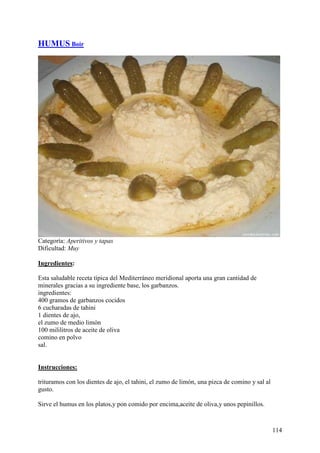 HUMUS Boir




Categoría: Aperitivos y tapas
Dificultad: Muy

Ingredientes:

Esta saludable receta típica del Mediterráneo meridional aporta una gran cantidad de
minerales gracias a su ingrediente base, los garbanzos.
ingredientes:
400 gramos de garbanzos cocidos
6 cucharadas de tahini
1 dientes de ajo,
el zumo de medio limón
100 mililitros de aceite de oliva
comino en polvo
sal. MundoRecetas.com


Instrucciones:

trituramos con los dientes de ajo, el tahini, el zumo de limón, una pizca de comino y sal al
gusto.

Sirve el humus en los platos,y pon comido por encima,aceite de oliva,y unos pepinillos.



                                                                                               114
 