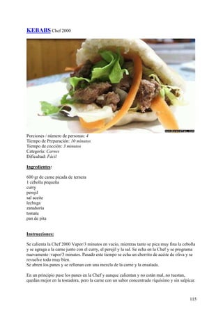 KEBABS Chef 2000




Porciones / número de personas: 4
Tiempo de Preparación: 10 minutos
Tiempo de cocción: 3 minutos
Categoría: Carnes
Dificultad: Fácil

Ingredientes:

600 gr de carne picada de ternera
1 cebolla pequeña
curry
perejil
sal aceite
lechuga
zanahoria
tomate
pan de pita
MundoRecetas.com

Instrucciones:

Se calienta la Chef 2000 Vapor/3 minutos en vacio, mientras tanto se pica muy fina la cebolla
y se agraga a la carne junto con el curry, el perejil y la sal. Se echa en la Chef y se programa
nuevamente :vapor/3 minutos. Pasado este tiempo se echa un chorrito de aceite de oliva y se
revuelve todo muy bien.
Se abren los panes y se rellenan con una mezcla de la carne y la ensalada.

En un principio puse los panes en la Chef y aunque calientan y no están mal, no tuestan,
quedan mejor en la tostadora, pero la carne con un sabor concentrado riquísimo y sin salpicar.



                                                                                            115
 