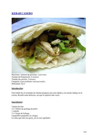 KEBAB CASERO




Porciones / número de personas: 2 personas
Tiempo de Preparación: 8 minutos
Tiempo de cocción: 3 minutos
Categoría: Especialidades internacionales
Dificultad: Fácil

Introducción:

Este kebab fue el resultado de intentar preparar una cena rápida y sin mucho trabajo en la
cocina. Resultó estar delicioso, asi que lo repetiré más veces. cetas.com


Ingredientes:

2 panes de pita
2 o 3 filetes de pechuga de pollo
1 cebolla
2 o 3 hojas de lechuga
6 pepinillos pequeños en vinagre
La salsa que más nos guste, en mi caso agridulce MundoRecetas.com




                                                                                             116
 