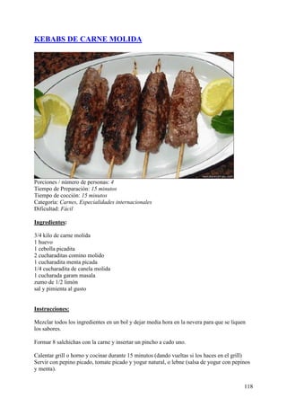 KEBABS DE CARNE MOLIDA




Porciones / número de personas: 4
Tiempo de Preparación: 15 minutos
Tiempo de cocción: 15 minutos
Categoría: Carnes, Especialidades internacionales
Dificultad: Fácil

Ingredientes:

3/4 kilo de carne molida
1 huevo
1 cebolla picadita
2 cucharaditas comino molido
1 cucharadita menta picada
1/4 cucharadita de canela molida
1 cucharada garam masala
zumo de 1/2 limón
sal y pimienta al gusto
MundoRecetas.com

Instrucciones:

Mezclar todos los ingredientes en un bol y dejar media hora en la nevera para que se liquen
los sabores.

Formar 8 salchichas con la carne y insertar un pincho a cado uno.

Calentar grill o horno y cocinar durante 15 minutos (dando vueltas si los haces en el grill)
Servir con pepino picado, tomate picado y yogur natural, o lebne (salsa de yogur con pepinos
y menta).


                                                                                          118
 