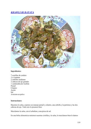 KHAWLI BI BATATA




Ingredientes:

7 costillas de cordero
3 o 4 patatas
2 cebollas medianas
2 cabezas de ajo grandes
1 cucharadita de Azafran
Perejil
Cilantro
Aceite
Sal
Avecrem en polvo


Instrucciones:

Hacemos la salsa, cojemos un manojo perejil y cilantro, una cebolla y la partimos y las dos
cabezas de ajo. Todo esto lo picamos bien.

Mezclamos la salsa, con el azhafran y una pizca de sal.

En una bolsa alimenticia metemos nuestras costillas y la salsa, lo mezclamos bien le damos


                                                                                          119
 