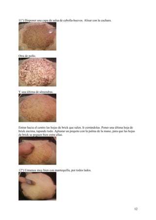 11°) Disponer una capa de salsa de cebolla-huevos. Alisar con la cuchara.




Otra de pollo.




Y una última de almendras.




Entrar hacia el centro las hojas de brick que salen. Ir cerrándolas. Poner una última hoja de
brick encima, tapando todo. Aplastar un poquito con la palma de la mano, para que las hojas
de brick se peguen bien entre ellas.




12°) Untamos muy bien con mantequilla, por todos lados.




                                                                                            12
 